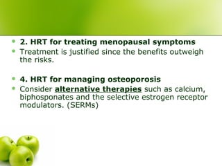  2. HRT for treating menopausal symptoms
 Treatment is justified since the benefits outweigh
the risks.
 4. HRT for managing osteoporosis
 Consider alternative therapies such as calcium,
biphosponates and the selective estrogen receptor
modulators. (SERMs)
 