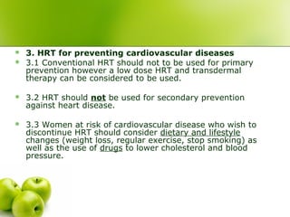  3. HRT for preventing cardiovascular diseases
 3.1 Conventional HRT should not to be used for primary
prevention however a low dose HRT and transdermal
therapy can be considered to be used.
 3.2 HRT should not be used for secondary prevention
against heart disease.
 3.3 Women at risk of cardiovascular disease who wish to
discontinue HRT should consider dietary and lifestyle
changes (weight loss, regular exercise, stop smoking) as
well as the use of drugs to lower cholesterol and blood
pressure.
 