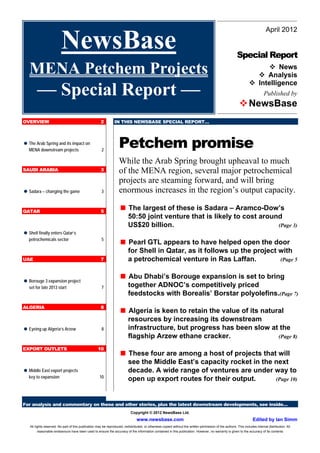 April 2012

                          NewsBase                                                                                                                         Special Report
   MENA Petchem Projects                                                                                                                                                   News
                                                                                                                                                                       Analysis
                                                                                                                                                                     Intelligence
         –– Special Report ––                                                                                                                                                 Published by
                                                                                                                                                             NewsBase
OVERVIEW                                               2         IN THIS NEWSBASE SPECIAL REPORT…



 The Arab Spring and its impact on
   MENA downstream projects                             2
                                                                    Petchem promise
                                                                    While the Arab Spring brought upheaval to much
SAUDI ARABIA                                           3            of the MENA region, several major petrochemical
                                                                    projects are steaming forward, and will bring
 Sadara – changing the game                            3           enormous increases in the region’s output capacity.

QATAR                                                  5
                                                                     The largest of these is Sadara – Aramco-Dow’s
                                                                           50:50 joint venture that is likely to cost around
                                                                           US$20 billion.                                  (Page 3)
 Shell finally enters Qatar’s
   petrochemicals sector                                5
                                                                     Pearl GTL appears to have helped open the door
                                                                           for Shell in Qatar, as it follows up the project with
UAE                                                    7                   a petrochemical venture in Ras Laffan.           (Page 5


 Borouge 3 expansion project
                                                                     Abu Dhabi’s Borouge expansion is set to bring
   set for late 2013 start                              7                  together ADNOC’s competitively priced
                                                                           feedstocks with Borealis’ Borstar polyolefins.(Page 7)
ALGERIA                                                8
                                                                     Algeria is keen to retain the value of its natural
                                                                           resources by increasing its downstream
 Eyeing up Algeria’s Arzew                             8                  infrastructure, but progress has been slow at the
                                                                           flagship Arzew ethane cracker.               (Page 8)

EXPORT OUTLETS                                       10
                                                                     These four are among a host of projects that will
                                                                           see the Middle East’s capacity rocket in the next
 Middle East export projects                                              decade. A wide range of ventures are under way to
   key to expansion                                   10
                                                                           open up export routes for their output.      (Page 10)



For analysis and commentary on these and other stories, plus the latest downstream developments, see inside…
                                                                             Copyright © 2012 NewsBase Ltd.
                                                                                 www.newsbase.com                                                                     Edited by Ian Simm
    All rights reserved. No part of this publication may be reproduced, redistributed, or otherwise copied without the written permission of the authors. This includes internal distribution. All
          reasonable endeavours have been used to ensure the accuracy of the information contained in this publication. However, no warranty is given to the accuracy of its contents
 