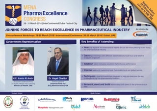 Strategic Partner: Media Partners:
Public Relations
Day by Day To the Top
Registerbefore
28
Februaryand
save
up
to
USD
300
Key Benefits of Attending:
An initiative by:
JOINING FORCES TO REACH EXCELLENCE IN PHARMACEUTICAL INDUSTRY
Pre-conference Workshops: 28-29 March 2016 | International Conference: 30-31 March 2016 | Dubai, UAE
Government Representation
• Hear top regional and international experts discuss the most pressing issues facing
the pharmaceutical industry
• Create partnerships with different stakeholders to build trust and redefine
strategies of growth
• Establish latest innovative solutions that enhance performance
• Improve sales and marketing tools that enable local and global success
• Participate in practical workshops designed to help you overcome the key
challenges facing the pharmaceutical industry
• Network, meet and build relationships with peers in the pharmaceutical
field
H.E. Amin Al Amiri
Assistant Undersecretary
for Public Health and Licensing
Ministry of Health, UAE
Dr. Hayel Obeidat
Director General
Jordanian Food and
Drug Administration JFDA
 