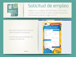 Integra una galería de fotos de su
cuenta de Instagram en su página
de Facebook.
Busca en la Internet a nuevos
talentos para tu empresa.
lía las oportunidades de
trabajo en internet.
Integra en tu página de Facebook un formula-
rio para solicitud de empleo, donde incluso los
interesados podrán cargar su CV.
Solicitud de empleo
 