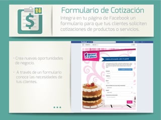 Integra una galería de fotos de su
cuenta de Instagram en su página
de Facebook.
rea nuevas oportunidades
de negocio.
avés de un formulario
conoce las necesidades de
tus clientes.
Integra en tu página de Facebook un
formulario para que tus clientes soliciten
cotizaciones de productos o servicios.
Formulario de Cotización
 