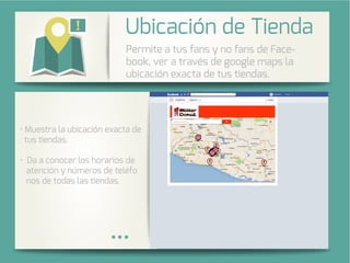 Integra una galería de fotos de su
cuenta de Instagram en su página
de Facebook.
stra la ubicación exacta de
tus tiendas.
Da a conocer los horarios de
atención y números de teléfo
nos de todas las tiendas.
Permite a tus fans y no fans de Face-
book, ver a través de google maps la
ubicación exacta de tus tiendas.
nda
 