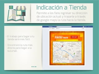 Integra una galería de fotos de su
cuenta de Instagram en su página
de Facebook.
l trabajo para llegar a tu
tienda será más fácil.
Encontrará la ruta más
directa para llegar a la
sucursal.
Permite a los fans ingresar su dirección
de ubicación actual y trazarle a través
de google maps la ruta hacía la tienda.
Indicación a Tienda
 