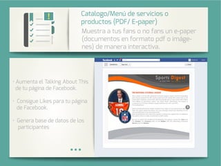 Integra una galería de fotos de su
cuenta de Instagram en su página
de Facebook.
menta el Tal bout This
de tu página de Facebook.
Consigue Likes para tu página
de Facebook.
Genera base de datos de los
participantes
stra a tus fans o no fans un e-paper
(documentos en formato pdf o imáge-
nes) de manera interactiva.
Catalogo/ enú de servicios o
productos (PDF/ E-paper)
 
