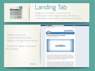 Integra una galería de fotos de su
cuenta de Instagram en su página
de Facebook.
Deﬁne normas de
comportamientos de la
página o de alguna promoción.
Establece reglas claras para
los usuarios.
Integra en Facebook una sección de
información sobre reglamentos y términos y
condiciones o actividades actuales de la marca.
Landing Tab
 