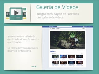 Integra una galería de fotos de su
cuenta de Instagram en su página
de Facebook.
stra en una galería de
multimedia videos de eventos
o actividades.
La forma de visualización es
dinámica e interactiva.
Integra en tu página de Facebook
una galería de videos.
Galería de Videos
 