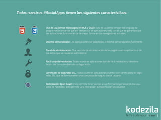 let’s code your { rawr! }
Todas nuestras #SocialApps tienen las siguientes caracteristicas:
Uso de las últimas tecnologías HTML5 y CSS3: Esta es la última versión del lenguaje de
programación estándar para el desarrollo de aplicaciones web, con el que se garantiza que
las aplicaciones funcionarán de la mejor forma en los navegadores actuales.
Diseños personalizado: Las apps pueden ser adaptadas a diseños personalizados facilmente.
Panel de administración: Que permite la administración de los registrosen la aplicación o de
los datos que se requieran administrar.
Fácil y rápida instalación: Todas nuestras aplicaciones son de fácil instalación y desinsta-
lación, así como también de conﬁguración.
Certiﬁcado de seguridad SSL: Todas nuestras aplicaciones cuentan con certiﬁcados de segu-
ridad SSL que te permite tener una comunicación segura con el usuario.
Optimización Open Graph: Esto permite tener acceso a la información personal de los usu-
arios de Facebook. Esto permite una interacción al máximo con los usuarios
 