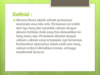 Definisi :
 Menara Hanoi adalah sebuah permainan
matematis atau teka-teki. Permainan ini terdiri
dari tiga tiang dan sejumlah cakram dengan
ukuran berbeda-beda yang bisa dimasukkan ke
tiang mana saja. Permainan dimulai dengan
cakram-cakram yang tertumpuk rapi berurutan
berdasarkan ukurannya dalam salah satu tiang,
cakram terkecil diletakkan teratas, sehingga
membentuk kerucut.
 