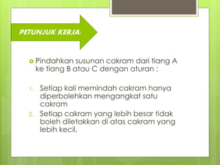  Pindahkan susunan cakram dari tiang A
ke tiang B atau C dengan aturan :
1. Setiap kali memindah cakram hanya
diperbolehkan mengangkat satu
cakram
2. Setiap cakram yang lebih besar tidak
boleh diletakkan di atas cakram yang
lebih kecil.
PETUNJUK KERJA:
 