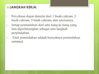  LANGKAH KERJA:
1. Percobaan dapat dimulai dari 1 buah cakram, 2
buah cakram, 3 buah cakram, dan seterusnya.
2. Setiap pemindahan dari satu tiang ke tiang yang
lain diperhitungkan sebagai satu langkah
perpindahan.
3. Total pemindahan adalah banyaknya pemindahan
minimal.
 