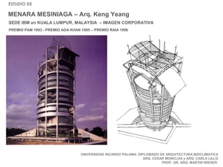 ESTUDIO DE

MENARA MESINIAGA – Arq. Keng Yeang
SEDE IBM en KUALA LUMPUR, MALAYSIA – IMAGEN CORPORATIVA
PREMIO PAM 1993 - PREMIO AGA KHAN 1995 – PREMIO RAIA 1996




                                  UNIVERSIDAD RICARDO PALAMA: DIPLOMADO DE ARQUITECTURA BIOCLIMATICA
                                                                 ARQ. CESAR MONCLOA y ARQ. CARLA LILLO
                                                                          PROF: DR. ARQ. MARTIN WIESER
 