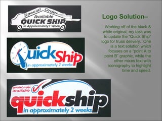 Logo Solution–  Working off of the black & white original, my task was to update the “Quick Ship” logo for truss delivery.  One is a text solution which focuses on a “point A to point B” graphic, while the other mixes text with iconography to highlight time and speed. 