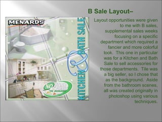 B Sale Layout–  Layout opportunities were given to me with B sales, supplemental sales weeks focusing on a specific department which required a fancier and more colorful look.  This one in particular was for a Kitchen and Bath Sale to sell accessories for those departments.  Tile was a big seller, so I chose that as the background.  Aside from the bathroom scenes, all was created originally in photoshop using various techniques. 