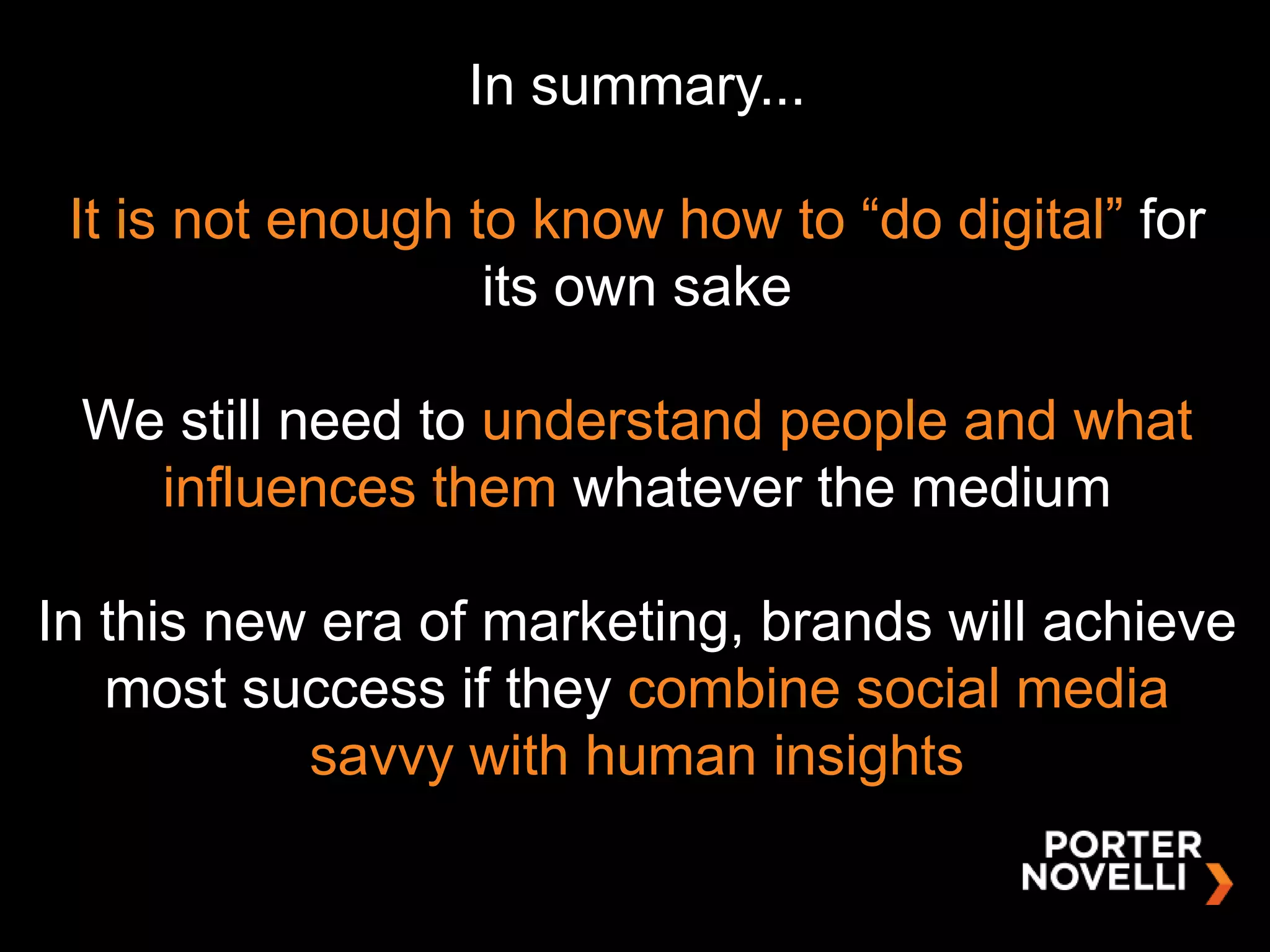 In summary...

 It is not enough to know how to “do digital” for
                   its own sake

 We still need to understand people and what
   influences them whatever the medium

In this new era of marketing, brands will achieve
   most success if they combine social media
           savvy with human insights
 