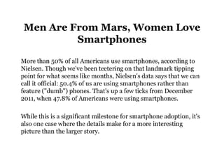 Men Are From Mars, Women Love
          Smartphones

More than 50% of all Americans use smartphones, according to
Nielsen. Though we've been teetering on that landmark tipping
point for what seems like months, Nielsen's data says that we can
call it official: 50.4% of us are using smartphones rather than
feature ("dumb") phones. That's up a few ticks from December
2011, when 47.8% of Americans were using smartphones.

While this is a significant milestone for smartphone adoption, it's
also one case where the details make for a more interesting
picture than the larger story.
 