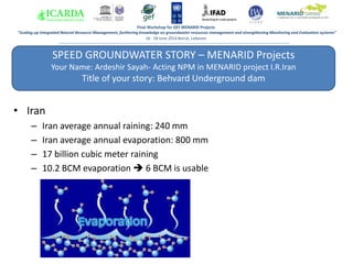 SPEED GROUNDWATER STORY – MENARID Projects
Your Name: Ardeshir Sayah- Acting NPM in MENARID project I.R.Iran
Title of your story: Behvard Underground dam
Answer 1:
Final Workshop for GEF MENARID Projects
“Scaling-up Integrated Natural Resource Management, furthering knowledge on groundwater resources management and strengthening Monitoring and Evaluation systems”
16 - 18 June 2014 Beirut, Lebanon
• Iran
– Iran average annual raining: 240 mm
– Iran average annual evaporation: 800 mm
– 17 billion cubic meter raining
– 10.2 BCM evaporation  6 BCM is usable
 