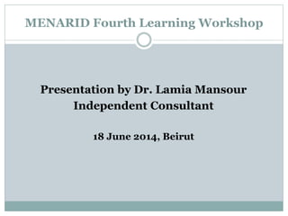 MENARID Fourth Learning Workshop
Presentation by Dr. Lamia Mansour
Independent Consultant
18 June 2014, Beirut
 