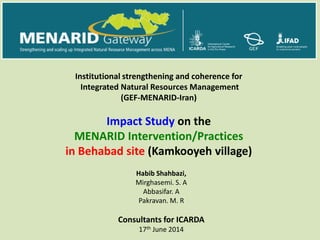 Habib Shahbazi,
Mirghasemi. S. A
Abbasifar. A
Pakravan. M. R
Consultants for ICARDA
17th June 2014
Institutional strengthening and coherence for
Integrated Natural Resources Management
(GEF-MENARID-Iran)
Impact Study on the
MENARID Intervention/Practices
in Behabad site (Kamkooyeh village)
 