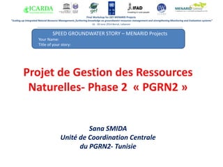 SPEED GROUNDWATER STORY – MENARID Projects
Your Name:
Title of your story:
Answer 1:
Final Workshop for GEF MENARID Projects
“Scaling-up Integrated Natural Resource Management, furthering knowledge on groundwater resources management and strengthening Monitoring and Evaluation systems”
16 - 18 June 2014 Beirut, Lebanon
Projet de Gestion des Ressources
Naturelles- Phase 2 « PGRN2 »
Sana SMIDA
Unité de Coordination Centrale
du PGRN2- Tunisie
 