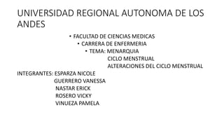 UNIVERSIDAD REGIONAL AUTONOMA DE LOS
ANDES
• FACULTAD DE CIENCIAS MEDICAS
• CARRERA DE ENFERMERIA
• TEMA: MENARQUIA
CICLO MENSTRUAL
ALTERACIONES DEL CICLO MENSTRUAL
INTEGRANTES: ESPARZA NICOLE
GUERRERO VANESSA
NASTAR ERICK
ROSERO VICKY
VINUEZA PAMELA
 