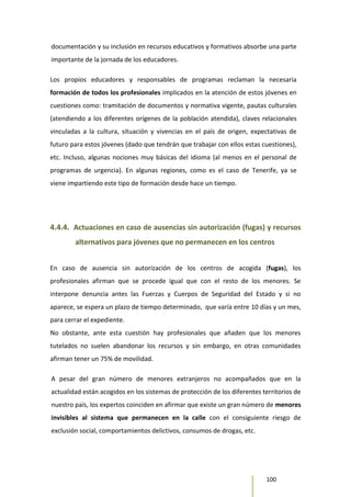 100
documentación y su inclusión en recursos educativos y formativos absorbe una parte
importante de la jornada de los educadores.
Los propios educadores y responsables de programas reclaman la necesaria
formación de todos los profesionales implicados en la atención de estos jóvenes en
cuestiones como: tramitación de documentos y normativa vigente, pautas culturales
(atendiendo a los diferentes orígenes de la población atendida), claves relacionales
vinculadas a la cultura, situación y vivencias en el país de origen, expectativas de
futuro para estos jóvenes (dado que tendrán que trabajar con ellos estas cuestiones),
etc. Incluso, algunas nociones muy básicas del idioma (al menos en el personal de
programas de urgencia). En algunas regiones, como es el caso de Tenerife, ya se
viene impartiendo este tipo de formación desde hace un tiempo.
4.4.4. Actuaciones en caso de ausencias sin autorización (fugas) y recursos
alternativos para jóvenes que no permanecen en los centros
En caso de ausencia sin autorización de los centros de acogida (fugas), los
profesionales afirman que se procede igual que con el resto de los menores. Se
interpone denuncia antes las Fuerzas y Cuerpos de Seguridad del Estado y si no
aparece, se espera un plazo de tiempo determinado, que varía entre 10 días y un mes,
para cerrar el expediente.
No obstante, ante esta cuestión hay profesionales que añaden que los menores
tutelados no suelen abandonar los recursos y sin embargo, en otras comunidades
afirman tener un 75% de movilidad.
A pesar del gran número de menores extranjeros no acompañados que en la
actualidad están acogidos en los sistemas de protección de los diferentes territorios de
nuestro país, los expertos coinciden en afirmar que existe un gran número de menores
invisibles al sistema que permanecen en la calle con el consiguiente riesgo de
exclusión social, comportamientos delictivos, consumos de drogas, etc.
 