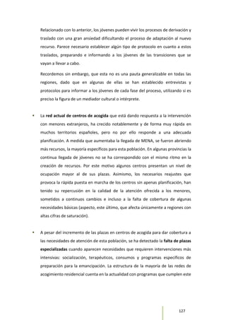 127
Relacionado con lo anterior, los jóvenes pueden vivir los procesos de derivación y
traslado con una gran ansiedad dificultando el proceso de adaptación al nuevo
recurso. Parece necesario establecer algún tipo de protocolo en cuanto a estos
traslados, preparando e informando a los jóvenes de las transiciones que se
vayan a llevar a cabo.
Recordemos sin embargo, que esta no es una pauta generalizable en todas las
regiones, dado que en algunas de ellas se han establecido entrevistas y
protocolos para informar a los jóvenes de cada fase del proceso, utilizando si es
preciso la figura de un mediador cultural o intérprete.
 La red actual de centros de acogida que está dando respuesta a la intervención
con menores extranjeros, ha crecido notablemente y de forma muy rápida en
muchos territorios españoles, pero no por ello responde a una adecuada
planificación. A medida que aumentaba la llegada de MENA, se fueron abriendo
más recursos, la mayoría específicos para esta población. En algunas provincias la
continua llegada de jóvenes no se ha correspondido con el mismo ritmo en la
creación de recursos. Por este motivo algunos centros presentan un nivel de
ocupación mayor al de sus plazas. Asimismo, los necesarios reajustes que
provoca la rápida puesta en marcha de los centros sin apenas planificación, han
tenido su repercusión en la calidad de la atención ofrecida a los menores,
sometidos a continuos cambios e incluso a la falta de cobertura de algunas
necesidades básicas (aspecto, este último, que afecta únicamente a regiones con
altas cifras de saturación).
 A pesar del incremento de las plazas en centros de acogida para dar cobertura a
las necesidades de atención de esta población, se ha detectado la falta de plazas
especializadas cuando aparecen necesidades que requieren intervenciones más
intensivas: socialización, terapéuticos, consumos y programas específicos de
preparación para la emancipación. La estructura de la mayoría de las redes de
acogimiento residencial cuenta en la actualidad con programas que cumplen este
 