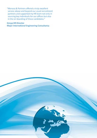 “Menasa  Partners offered a truly excellent
service above and beyond our usual recruitment
partners and supported my HR team not only in
sourcing key individuals for our offices but also
in the on-boarding of these candidates.”
Group HR Director
Major International Engineering Consultancy
 
