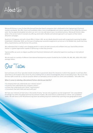 Menasa  Partners is one of a few fully licensed Executive Search companies that is dedicated to the Engineering  Technical
markets worldwide. We offer clients and candidates alike a more knowledgeable and mature approach to the Global Recruitment
cycle. Run by experienced global recruiters our aim is to truly add value to your recruitment process. Menasa  Partners takes
pride in the service levels it maintains by offering clients both a flexible and tailored approach to all aspects of their talent
attraction campaigns.
Based out of Singapore and with a head office in Dubai, UAE, we are ideally placed to assist with assignments spanning the globe.
Established in December 2010, our first year of trading saw successful assignments carried out in the Middle East, South East Asia,
Africa, South America and the former CIS countries.
We understand that in today’s ever-changing world it is vital to be both assured and confident that your Search/Recruitment
Partner is a global organisation capable of delivering on what they promise.
Typical profiles we assist are degree qualified and Chartered individuals with substantial experience working on international
projects.
We also work on a variety of different International Development projects funded by the EU/ISPA, EIB, WB, JBIC, ADB, DFID, OECF
amongst others.
Our Team
Each and every one of our specially trained consultants is passionate about the industries in which they operate in and have often
spent time in the locations they recruit for, thus enabling them to advise knowledgeably about on-boarding issues. We recruit only
the best staff to work for us and are proud to deliver an exemplary service to both our clients and candidates - time after time.
When it comes to selecting a Recruitment Partner what do you look for?
• A company that truly understands your industry sector?
• A partner that understands your company culture?
• A team that understands your clients’ requirements?
• Consultants that both listen and work with you?
We have your interests at heart and, in the words of many, “we are only as good as our last assignment”. Our unparalleled
knowledge lies within the global technical recruitment markets. We invest time to understand our clients’ and candidates’
needs. We add value to the HR  Resourcing teams by building long term relationships spanning many geographical areas.
About Us
 