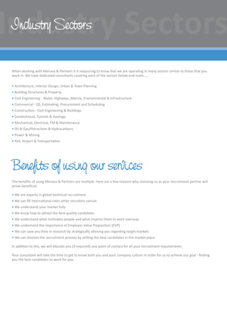 When working with Menasa  Partners it is reassuring to know that we are operating in many sectors similar to those that you
work in. We have dedicated consultants covering each of the sectors below and more…..
• Architecture, Interior Design, Urban  Town Planning
• Building Structures  Property
• Civil Engineering - Water, Highways, Marine, Environmental  Infrastructure
• Commercial - QS, Estimating, Procurement and Scheduling
• Construction - Civil Engineering  Buildings
• Geotechnical, Tunnels  Geology
• Mechanical, Electrical, FM  Maintenance
• Oil  Gas/Petrochem  Hydrocarbons
• Power  Mining
• Rail, Airport  Transportation
Benefits of using our services
The benefits of using Menasa  Partners are multiple. Here are a few reasons why choosing us as your recruitment partner will
prove beneficial.
• We are experts in global technical recruitment
• We can fill international roles other recruiters cannot
• We understand your market fully
• We know how to attract the best quality candidates
• We understand what motivates people and what inspires them to work overseas
• We understand the importance of Employer Value Proposition (EVP)
• We can save you time in research by strategically advising you regarding target markets
• We can shorten the recruitment process by vetting the best candidates in the market-place
In addition to this, we will allocate you (if required) one point of contact for all your recruitment requirements.
Your consultant will take the time to get to know both you and your company culture in order for us to achieve our goal - finding
you the best candidates to work for you.
Industry Sectors
 