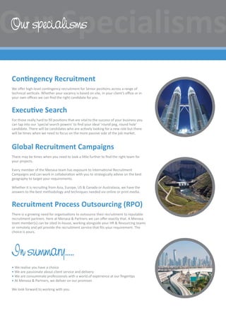 Contingency Recruitment
We offer high-level contingency recruitment for Senior positions across a range of
technical verticals. Whether your vacancy is based on site, in your client’s office or in
your own offices we can find the right candidate for you.
Executive Search
For those really hard to fill positions that are vital to the success of your business you
can tap into our ‘special search powers’ to find your ideal ‘round peg, round hole’
candidate. There will be candidates who are actively looking for a new role but there
will be times when we need to focus on the more passive side of the job market.
Global Recruitment Campaigns
There may be times when you need to look a little further to find the right team for
your projects.
Every member of the Menasa team has exposure to International Recruitment
Campaigns and can work in collaboration with you to strategically advise on the best
geography to target your requirements.
Whether it is recruiting from Asia, Europe, US  Canada or Australasia, we have the
answers to the best methodology and techniques needed via online or print media.
Recruitment Process Outsourcing (RPO)
There is a growing need for organisations to outsource their recruitment to reputable
recruitment partners. Here at Menasa  Partners we can offer exactly that. A Menasa
team member(s) can be sited in-house, working alongside your HR  Resourcing teams
or remotely and yet provide the recruitment service that fits your requirement. The
choice is yours.
In summary…..
• We realise you have a choice
• We are passionate about client service and delivery
• We are consummate professionals with a world of experience at our fingertips
• At Menasa  Partners, we deliver on our promises
We look forward to working with you.
Our specialisms
 