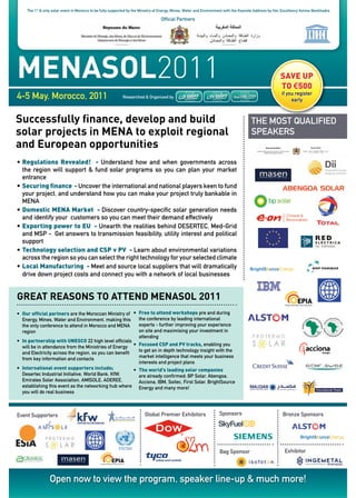 the 1st & only solar event in Morocco to be fully supported by the Ministry of energy, Mines, Water and environment with the keynote address by her excellency amina Benkhadra

                                                                                 Official partners




MenasoL2011                                                                                                                                           SAVE UP
                                                                                                                                                      TO €500
4-5 May, Morocco, 2011                                      researched & Organized by
                                                                                                                                                       if you register
                                                                                                                                                            early


successfully finance, develop and build                                                                                              the MOSt qualified
solar projects in Mena to exploit regional                                                                                           SpeakerS
and european opportunities
• Regulations Revealed! - understand how and when governments across
  the region will support & fund solar programs so you can plan your market
  entrance
• Securing finance - uncover the international and national players keen to fund
  your project, and understand how you can make your project truly bankable in
  MeNa
• Domestic MENA Market - discover country-specific solar generation needs
  and identify your customers so you can meet their demand effectively
• Exporting power to EU - unearth the realities behind deSerteC, Med-Grid
  and MSp - Get answers to transmission feasibility, utility interest and political
  support
• Technology selection and CSP v PV - learn about environmental variations
  across the region so you can select the right technology for your selected climate
• Local Manufacturing - Meet and source local suppliers that will dramatically
  drive down project costs and connect you with a network of local businesses


Great reasons to attend MenasoL 2011
•	 Our official partners are the Moroccan Ministry of •	 Free to attend workshops pre and during
   energy, Mines, Water and environment, making this        the conference by leading international
   the only conference to attend in Morocco and MeNa        experts - further improving your experience
   region                                                   on site and maximising your investment in
                                                            attending
•	 In partnership with UNESCO 22 high level officials
   will be in attendance from the Ministries of energy   •	 Focused CSP and PV tracks, enabling you
   and electricity across the region, so you can benefit    to get an in depth technology insight with the
   from key information and contacts                        market intelligence that meets your business
                                                            interests and project plans
•	 International event supporters include;               •	 The world’s leading solar companies
   desertec industrial initiative, World Bank, kfW,         are already confirmed; Bp Solar, abengoa,
   emirates Solar association, aMiSOle, aderee,             acciona, iBM, Soitec, first Solar, BrightSource
   establishing this event as the networking hub where energy and many more!
   you will do real business



event Supporters                                                        Global premier exhibitors                  Sponsors                             Bronze Sponsors




                                                                                                                   Bag Sponsor                           exhibitor




                  Open now to view the program, speaker line-up & much more!
 