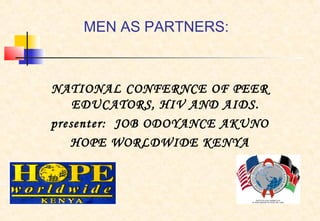 MEN AS PARTNERS:
NATIONAL CONFERNCE OF PEER
EDUCATORS, HIV AND AIDS.
presenter: JOB ODOYANCE AKUNO
HOPE WORLDWIDE KENYA
 