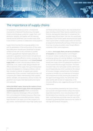 I N D U S T R I A L I N T E R N E T 
ADVA N C E D 
MANUFAC T U R I N G 
As highlighted in the previous section, a fundamental 
characteristic of Advanced Manufacturing is the digital 
thread connecting design, production, supply chains, and 
distribution networks. And together with the Industrial 
Internet and the Global Brain, the innovation wave of the 
Future of Work is centered on collaboration and ecosystems. 
Supply chains have become increasingly global, in line 
with the globalization of the world economy. At face value, 
this makes sense: manufacturers should look for the best 
quality/cost ratio with as few constraints as possible. 
However, geographically dispersed supply chains are 
vulnerable to geopolitical, environmental, and operational 
risks that can often be difficult to monitor; moreover, they 
can imply significant transportation costs. A more localized 
supply chain can lower costs and reduce delivery times; 
additionally, it can create a closer dialogue between the 
different elements of the supply chain, guaranteeing faster 
reaction and adaptation to changing conditions, and can 
help innovation accelerate, as suppliers gain a better 
understanding of their customers’ needs and priorities, and 
companies gain a better understanding of their suppliers’ 
abilities, strengths, and weaknesses. Last but not least, the 
growth of a local supply chain helps build human capital 
and create jobs. 
Within the MENAT region, fostering the creation of more 
articulated and cohesive supply chains and ecosystems 
could be especially beneficial. MENAT countries have 
different comparative advantages: while some benefit 
from a rich endowment of natural resources, others have 
already developed more diversified economies. Existing 
large industries in the region can act like a magnet: oil & 
gas, aviation, and transportation require high-quality inputs 
and Advanced Manufacturing can allow new producers to 
begin providing some of these inputs by establishing micro-factories, 
leveraging the Global Brain to complement the 
available supply of local talent. Over time, this would foster 
the buildup of local human capital, allowing the local supply 
chain to grow further. Localized supply chains can function 
as ecosystems, facilitating the exchange of information and 
know-how, including as workers rotate through different 
companies in their career progression. 
In addition, local supply chains can serve as incubators 
of innovation: successful innovation cannot happen 
in a vacuum, it relies crucially on the cycle of design, 
prototyping, testing, and customer feedback. In Gulf states 
such as the UAE and Qatar, significant investments have 
already been made in terms of building the foundations of 
an environment that encourages innovation. The Global 
Innovation Index 2014 ranks Qatar and the UAE first and 
second respectively (out of 143 countries) on the creation 
of innovation linkages. Looking forward, this foundation 
promises to translate into an acceleration of innovation 
and entrepreneurial activity, boosting the prospects of 
the region’s technology sectors. The same index ranks 
Qatar and the UAE 114 and 127 respectively, on the 
innovation efficiency ratio, suggesting the scope for further 
improvement. 
The new possibilities presented by the Future of Work, 
such as small-scale experimentation without the need for 
large initial investments, micro-manufacturing to meet 
the demands of local industries, and the open sourcing of 
ideas, could help these economies make the most of this 
foundation by presenting faster avenues for the creation of 
new high-tech products and exports. 
The importance of supply chains 
9 
 