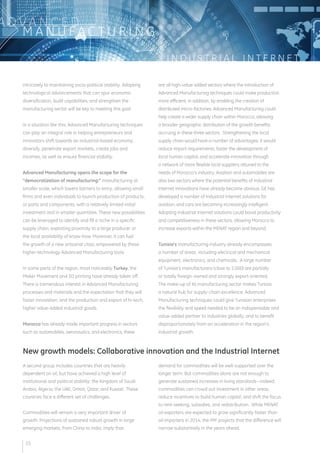 I N D U S T R I A L I N T E R N E T 
ADVA N C E D 
MANUFAC T U R I N G 
intricately to maintaining socio-political stability. Adopting 
technological advancements that can spur economic 
diversification, build capabilities, and strengthen the 
manufacturing sector will be key to meeting this goal. 
In a situation like this, Advanced Manufacturing techniques 
can play an integral role in helping entrepreneurs and 
innovators shift towards an industrial-based economy, 
diversify, penetrate export markets, create jobs and 
incomes, as well as ensure financial stability. 
Advanced Manufacturing opens the scope for the 
“democratization of manufacturing:” manufacturing at 
smaller scale, which lowers barriers to entry, allowing small 
firms and even individuals to launch production of products, 
or parts and components, with a relatively limited initial 
investment and in smaller quantities. These new possibilities 
can be leveraged to identify and fill a niche in a specific 
supply chain, exploiting proximity to a large producer or 
the local availability of know-how. Moreover, it can fuel 
the growth of a new artisanal class, empowered by these 
higher-technology Advanced Manufacturing tools. 
In some parts of the region, most noticeably Turkey, the 
Maker Movement and 3D printing have already taken off. 
There is tremendous interest in Advanced Manufacturing 
processes and materials and the expectation that they will 
foster innovation, and the production and export of hi-tech, 
higher value-added industrial goods. 
Morocco has already made important progress in sectors 
such as automobiles, aeronautics, and electronics; these 
are all high-value added sectors where the introduction of 
Advanced Manufacturing techniques could make production 
more efficient; in addition, by enabling the creation of 
distributed micro-factories, Advanced Manufacturing could 
help create a wider supply chain within Morocco, allowing 
a broader geographic distribution of the growth benefits 
accruing in these three sectors. Strengthening the local 
supply chain would have a number of advantages: it would 
reduce import requirements, foster the development of 
local human capital, and accelerate innovation through 
a network of more flexible local suppliers attuned to the 
needs of Morocco’s industry. Aviation and automobiles are 
also two sectors where the potential benefits of Industrial 
Internet innovations have already become obvious: GE has 
developed a number of Industrial Internet solutions for 
aviation, and cars are becoming increasingly intelligent. 
Adopting Industrial Internet solutions could boost productivity 
and competitiveness in these sectors, allowing Morocco to 
increase exports within the MENAT region and beyond. 
Tunisia’s manufacturing industry already encompasses 
a number of areas, including electrical and mechanical 
equipment, electronics, and chemicals. A large number 
of Tunisia’s manufacturers (close to 2,000) are partially 
or totally foreign-owned and strongly export-oriented. 
The make-up of its manufacturing sector makes Tunisia 
a natural hub for supply-chain excellence; Advanced 
Manufacturing techniques could give Tunisian enterprises 
the flexibility and speed needed to be an indispensable and 
value-added partner to industries globally, and to benefit 
disproportionately from an acceleration in the region’s 
industrial growth. 
New growth models: Collaborative innovation and the Industrial Internet 
A second group includes countries that are heavily 
dependent on oil, but have achieved a high level of 
institutional and political stability: the Kingdom of Saudi 
Arabia, Algeria, the UAE, Oman, Qatar, and Kuwait. These 
countries face a different set of challenges. 
Commodities will remain a very important driver of 
growth. Projections of sustained robust growth in large 
emerging markets, from China to India, imply that 
demand for commodities will be well-supported over the 
longer term. But commodities alone are not enough to 
generate sustained increases in living standards—indeed, 
commodities can crowd out investment in other areas, 
reduce incentives to build human capital, and shift the focus 
to rent-seeking, subsidies, and redistribution. While MENAT 
oil exporters are expected to grow significantly faster than 
oil importers in 2014, the IMF projects that the difference will 
narrow substantially in the years ahead. 
15 
 