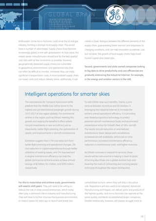 enthusiasm. Some micro-factories could serve the oil and gas 
industry, forming a stronger local supply chain. This would 
have a number of advantages. Supply chains have become 
increasingly global, in line with globalization. At face value, this 
makes sense: manufacturers should look for the best quality/ 
cost ratio with as few constraints as possible. However, 
geographically dispersed supply chains are vulnerable 
to geopolitical, environmental, and operational risks that 
can often be difficult to monitor; moreover, they can imply 
significant transportation costs. A more localized supply chain 
can lower costs and reduce delivery times; additionally, it can 
create a closer dialogue between the different elements of the 
supply chain, guaranteeing faster reaction and adaptation to 
changing conditions, and can help innovation accelerate. Last 
but not least, the growth of local supply chains helps build 
human capital and create jobs. 
Second, governments and state owned companies looking 
to big data to drive productivity and cost efficiencies are 
gradually embracing the Industrial Internet, for example, 
in the energy and aviation sectors in the UAE. 
For this to materialize and achieve scale, governments 
will need to shift gears. They will need to be willing to 
reduce the role of state owned enterprises, which today 
often play a dominant role in industry and manufacturing. 
They will have to further improve the business environment, 
to make it easier for start-ups to launch and break into 
consolidated sectors, where they will play a disruptive 
role. Regulations will also need to be adapted. Advanced 
Manufacturing techniques can deliver parts and products of 
the highest quality; and micro-factories can operate at the 
same quality standards as established larger companies. 
Smaller enterprises, however, will always struggle more to 
The International Air Transport Association (IATA) 
predicts that the Middle East will be home to the 
highest annual international passenger growth during 
2013-2017 of any region globally. For commercial 
airlines in the region, such as Etihad, meeting this 
growth and reaping the benefits it offers entails 
not just investments in new aircraft but just as 
importantly, better flight planning, the optimization of 
assets, and improvements in aircraft maintenance. 
Estimates suggest that a 1% cost reduction from 
better flight planning and operational changes, 1% 
cost reduction in capital expenditures through better 
utilization of existing assets, and 1% improvement 
in engine maintenance efficiency can help the 
global commercial airline business achieve annual 
savings of $2 billion, $1.3 billion, and $250 million, 
respectively. 
To help Etihad reap such benefits, Taleris, a joint 
venture between Accenture and GE Aviation, is 
leveraging the Industrial Internet to increase the 
airline’s overall operational efficiency. It is providing 
web-based prognostics technology to predict 
potential aircraft maintenance faults and recommend 
preventative action for Etihad’s fleet of 100+ aircraft. 
The results include reduction of unscheduled 
maintenance, fewer delays and cancellations, 
increased aircraft availability, enhanced on-time 
performance, increased maintenance efficiency, 
reduction in maintenance costs, and higher revenues. 
As Etihad continues to expand its services, these 
results will be instrumental in helping it meet its goals 
of turning Abu Dhabi into a global aviation hub, and 
lowering the costs of connecting and carrying people 
and cargo throughout the region and beyond. 
Intelligent operations for smarter skies 
G LOB A L B R A I N 
18 
 