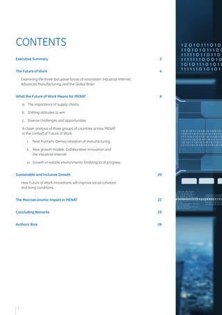 Executive Summary 2 
The Future of Work 4 
Examining the three disruptive forces of innovation: Industrial Internet, 
Advanced Manufacturing, and the Global Brain 
What the Future of Work Means for MENAT 6 
a. The importance of supply chains 
b. Shifting attitudes to win 
c. Diverse challenges and opportunities 
A closer analysis of three groups of countries across MENAT 
in the context of Future of Work 
i. Next frontiers: Democratization of manufacturing 
ii. New growth models: Collaborative innovation and 
the Industrial Internet 
iii. Growth in volatile environments: Enabling local progress 
Sustainable and Inclusive Growth 20 
How Future of Work innovations will improve social cohesion 
and living conditions 
The Macroeconomic Impact in MENAT 22 
Concluding Remarks 23 
Authors' Bios 26 
CONTENTS 
1  