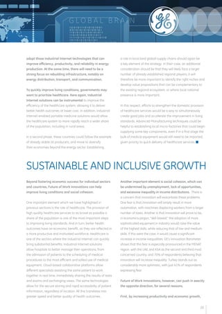 G LOB A L B R A I N 
adopt those Industrial Internet technologies that can 
improve efficiency, productivity, and reliability in energy 
production. At the same time, there will need to be a 
strong focus on rebuilding infrastructure, notably on 
energy distribution, transport, and communication. 
To quickly improve living conditions, governments may 
want to prioritize healthcare. Here again, Industrial 
Internet solutions can be instrumental to improve the 
efficiency of the healthcare system, allowing it to deliver 
better health outcomes at lower cost. In addition, Industrial 
Internet-enabled portable medicine solutions would allow 
the healthcare system to more rapidly reach a wider share 
of the population, including in rural areas. 
In a second phase, these countries could follow the example 
of already stable oil producers, and move to diversify 
their economies beyond the energy sector. Establishing 
a role in local (and global) supply chains should again be 
a key element of the strategy. In their case, an additional 
consideration should be that they will likely face a larger 
number of already established regional players; it will 
therefore be more important to identify the right niches and 
develop value propositions that can be complementary to 
the existing regional ecosystem, or where local national 
presence is more important. 
In this respect, efforts to strengthen the domestic provision 
of healthcare services would be a way to simultaneously 
create good jobs and accelerate the improvement in living 
standards. Advanced Manufacturing techniques could be 
helpful to establishing local micro-factories that could begin 
supplying some key components, even if in a first stage the 
bulk of medical equipment would still need to be imported, 
given priority to quick delivery of healthcare services. n 
Beyond fostering economic success for individual sectors 
and countries, Future of Work innovations can help 
improve living conditions and social cohesion. 
One important element which we have highlighted in 
previous sections is the role of healthcare. The provision of 
high quality healthcare services to as broad as possible a 
share of the population is one of the most important steps 
to improving living standards. And in turn, better health 
outcomes have an economic benefit, as they are reflected in 
a more productive and motivated workforce. Healthcare is 
one of the sectors where the Industrial Internet can quickly 
bring substantial benefits. Industrial Internet solutions 
allow hospitals to better manage their operations, from 
the admission of patients to the scheduling of medical 
procedures to the most efficient and safest use of medical 
equipment. Cloud-based collaborative platforms allow 
different specialists assisting the same patient to work 
together in real time, immediately sharing the results of tests 
and exams and exchanging views. The same technologies 
allow for the secure storing and rapid accessibility of patient 
information, regardless of location. All this translates into 
greater speed and better quality of health outcomes. 
Another important element is social cohesion, which can 
be undermined by unemployment, lack of opportunities, 
and excessive inequality in income distributions. There is 
a concern that innovation will exacerbate these problems. 
One fear is that innovation will simply result in more 
automation, with machines displacing workers from a larger 
number of tasks. Another is that innovation will prove to be, 
in economics-jargon, “skill-biased:” the adoption of more 
sophisticated equipment in industry would raise the value 
of the highest skills, while reducing that of low and medium 
skills. If this were the case, it would cause a significant 
increase in income inequalities. GE’s Innovation Barometer 
shows that this fear is especially pronounced in the MENAT 
region, with the UAE and KSA as the second and third most 
concerned country, and 70% of respondents believing that 
innovation will increase inequality. Turkey stands out as 
considerably more optimistic, with just 41% of respondents 
expressing fear. 
Future of Work innovations, however, can push in exactly 
the opposite direction, for several reasons. 
First, by increasing productivity and economic growth, 
SUSTAINABLE AND INCLUSIVE GROWTH 
20 
 