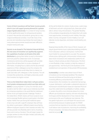 I N D U S T R I A L I N T E R N E T 
ADVA N C E D 
MANUFAC T U R I N G 
Future of Work innovations will fuel faster income growth, 
which in turn will support growing demand for a greater 
range of goods and services. In a context of rising incomes, 
it will be significantly easier for entrepreneurial workers 
to launch new services and products, giving rise to a new 
range of professional activities—much like many of the 
services and manufacturing activities that exist today in 
many advanced economies would have been difficult to 
imagine twenty years ago. 
Second, as we showed in The Industrial Internet @ Work, 
this new wave of innovation can significantly augment 
the capabilities of workers at all levels of the skills 
distribution by giving them better access to information 
and more powerful collaboration tools. For example, 
maintenance technicians will be equipped with portable 
devices that will allow them to access a database of 
information, including how-to videos and the documented 
experience of their colleagues across the company; the 
same portable devices would allow them to interact via 
audio and video with colleagues in other locations. This will 
increase their productivity, and higher productivity would 
then translate into higher incomes. 
Third, as the Global Brain takes hold, it will give workers 
much greater entrepreneurial control over their skills and 
talents. A young engineer in Tunisia, for example, would 
be able to test her skills in open source initiatives launched 
by companies anywhere in the world (like the Indonesian 
winner of GE’s jet engine bracket challenge). Thanks to 
the Global Brain, MENAT citizens will have access to more 
and increasingly flexible options to participate in the labor 
market. Rather than just having the traditional option 
of securing a job with a specific employer, they will have 
the ability to participate in different projects launched by 
different employers, based on their interests and skills. This 
will also provide more flexibility both in terms of working 
hours and in terms of location. This will make it easier for 
younger workers to enter the labor market, build skills, and 
gradually build a career. 
All this will facilitate the creation of jobs across a wide range 
of skill levels; and with rising productivity, these jobs will be 
able to attract rising remunerations. The greater flexibility 
of the workplace engendered by the Global Brain will create 
more opportunities, increasing income mobility. More jobs, 
better incomes, and greater income mobility in turn will 
alleviate income disparities, and bolster social stability and 
cohesion. 
Reaping these benefits of the Future of Work, however, will 
require governments to put in place key enabling conditions. 
First is education: without a strong base, it will be that 
much harder for young workers to succeed. The second is 
infrastructure, starting with communication infrastructure: 
data-driven innovations and collaboration platforms will 
require a robust and secure data infrastructure. The third 
is more flexibility in labor markets, to help the creation of 
job opportunities. And the fourth is the facilitation of the 
establishment and operation of new private SME businesses. 
Sustainability is another area where Future of Work 
innovations can be immensely beneficial. The Industrial 
Internet and Advanced Manufacturing are all about 
increasing efficiency and productivity: in aviation and 
transportation, this translates into substantial fuel savings; 
in power distribution, it will enable a substantial reduction in 
transmission and distribution losses (an important financial 
issue that undermines the profitability of utilities, notably 
in Jordan); the shift to micro-factories allows for a more 
efficient use of productive capacity; and new manufacturing 
techniques and the development of new materials help 
economize on the use of traditional raw materials. This 
has global implications, as it will lessen the resource and 
environmental pressures of global growth; for MENAT 
countries that are importers of oil and other commodities, 
it will reduce costs of production, improving the profitability 
of local companies, and reduce the pressure on national 
external accounts. n 
21 
 