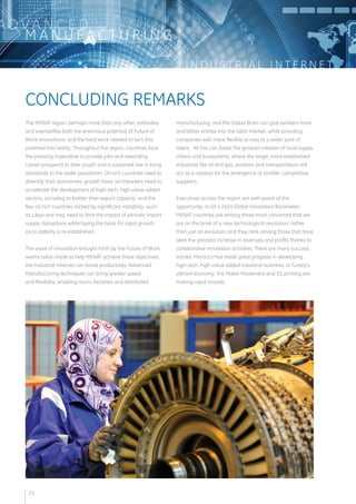 I N D U S T R I A L I N T E R N E T 
ADVA N C E D 
MANUFAC T U R I N G 
The MENAT region, perhaps more than any other, embodies 
and exemplifies both the enormous potential of Future of 
Work innovations, and the hard work needed to turn this 
potential into reality. Throughout the region, countries face 
the pressing imperative to provide jobs and rewarding 
career prospects to their youth, and a sustained rise in living 
standards to the wider population. Oil-rich countries need to 
diversify their economies’ growth base; oil importers need to 
accelerate the development of high-tech, high-value added 
sectors, including to bolster their export capacity; and the 
few oil-rich countries racked by significant instability, such 
as Libya and Iraq, need to limit the impact of periodic import 
supply disruptions while laying the basis for rapid growth 
once stability is re-established. 
The wave of innovation brought forth by the Future of Work 
seems tailor-made to help MENAT achieve these objectives: 
the Industrial Internet can boost productivity; Advanced 
Manufacturing techniques can bring greater speed 
and flexibility, enabling micro-factories and distributed 
manufacturing; and the Global Brain can give workers more 
and better entries into the labor market, while providing 
companies with more flexible access to a wider pool of 
talent. All this can foster the gradual creation of local supply 
chains and ecosystems, where the larger, more established 
industries like oil and gas, aviation, and transportation will 
act as a catalyst for the emergence of smaller, competitive 
suppliers. 
Executives across the region are well aware of the 
opportunity. In GE’s 2014 Global Innovation Barometer, 
MENAT countries are among those most convinced that we 
are on the brink of a new technological revolution, rather 
than just an evolution; and they rank among those that have 
seen the greatest increase in revenues and profits thanks to 
collaborative innovation activities. There are many success 
stories: Morocco has made great progress in developing 
high-tech, high-value added industrial activities; in Turkey’s 
vibrant economy, the Maker Movement and 3D printing are 
making rapid inroads. 
CONCLUDING REMARKS 
23 
 