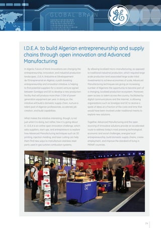 G LOB A L B R A I N 
In Algeria, Future of Work innovations are changing the 
entrepreneurship, innovation, and industrial production 
landscapes. I.D.E.A. (Industrie et Développement 
de l'Entreprenariat en Algérie), a path-breaking 
entrepreneurship and innovation initiative, is helping 
to find potential suppliers for a recent venture signed 
between Sonelgaz and GE to develop a new production 
facility that will produce more than 2 GW of power 
generation equipment per year. In doing so, the 
initiative will build a domestic supply chain, nurture a 
talent pool of Algerian professionals, accelerate job 
creation, and build capabilities. 
What makes the initiative interesting, though, is not 
just what it is doing, but rather, how it is going about 
it. I.D.E.A is an online open innovation challenge, which 
asks suppliers, start-ups, and entrepreneurs to explore 
how Advanced Manufacturing techniques such as 3D 
printing, injection molding, and laser cutting can help 
them find new ways to manufacture stainless steel 
parts used in gas turbine combustion systems. 
By allowing localized micro-manufacturing, as opposed 
to traditional industrial production, which required large 
scale production (and associated large scale initial 
investments) to achieve economies of scale, Advanced 
Manufacturing techniques are giving an increasing 
number of Algerians the opportunity to become part of 
a changing, localized production ecosystem. Moreover, 
open access to talent across the country, facilitated by 
digital communications and the Internet, is allowing 
organizations such as Sonelgaz and GE to receive a 
spate of ideas at a fraction of the costs and time that 
would have been involved under traditional means to 
explore new solutions. 
Together, Advanced Manufacturing and the open 
sourcing of innovative solutions provide an accelerated 
route to address today’s most pressing technological, 
economic and social challenges, energize local 
entrepreneurship, build domestic supply chains, create 
employment, and improve the standard of living in 
MENAT countries. 
I.D.E.A. to build Algerian entrepreneurship and supply 
chains through open innovation and Advanced 
Manufacturing 
24 
 