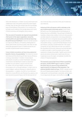 I N D U S T R I A L I N T E R N E T 
ADVA N C E D 
MANUFAC T U R I N G 
of the skills distribution, via better access to information and 
collaboration tools. And greater productivity means higher 
incomes. They can also give workers new and more flexible 
ways of participating in the workforce, via crowdsourcing 
and open source networks. We strongly believe that Future 
of Work innovations will strengthen social cohesion. 
This new wave of innovation can improve living standards 
of all sectors of the region’s population, not just by 
creating better job opportunities, but also by improving 
the performance of healthcare. Industrial Internet solutions 
can improve the efficiency of hospitals, enabling them to 
deliver better health outcomes at lower costs; they can also 
extend the geographical reach of healthcare services via 
portable and personalized medicine solutions. 
Future of Work innovations will also bring substantial 
benefits in terms of sustainability. The Industrial Internet 
and Advanced Manufacturing will help improve efficiency 
in energy consumption in aviation, transportation, 
and industry, as well as in power distribution, reducing 
transmission and distribution losses (a substantial 
problem for local utilities in some countries such 
as Jordan). This will help MENAT countries reduce 
consumption and cut energy subsidies—a major drain on 
public budgets—without imposing an undue bur den on 
the population. In addition, the shift to micro-factories 
allows for a more efficient use of productive capacity; and 
new manufacturing techniques and the development of 
new materials help economize on the use of traditional 
raw materials. 
Achieving all this will require a shift in attitudes on the 
part of governments and private sectors. Governments 
will have to turn from being producers and employers to 
being consumers and enablers. They will need to bolster the 
necessary infrastructure, notably in terms of communication 
and data networks, transportation, and energy distribution. 
And they will have to strengthen education systems, with an 
emphasis on science and engineering, as well as flexibility 
and problem solving—a close partnership between schools 
and industry could play a fundamental role in this regard. 
Companies will also need to become ever more aware of 
the importance of attracting, retaining, and fostering talent 
in order to succeed—in some countries, such as Turkey, 
awareness is already rising rapidly. Together, governments 
and private sectors should work in synchrony and close 
cooperation across the region, and globally, to enable the 
creation of robust ecosystems. 
The Innovation wave of the Future of Work is powerfully 
disruptive, and the MENAT region is ripe for a creative 
disruption that can improve living standards and 
opportunities for all segments of the population. The 
potential benefits ahead are huge. MENAT is already one of 
the world’s fastest growing regions. The Future of Work can 
make growth more broad-based, sustainable, and equitable. 
It is an opportunity the region cannot afford to miss. n 
3 
 