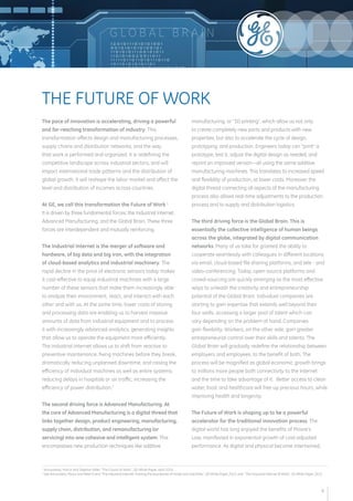 G LOB A L B R A I N 
The pace of innovation is accelerating, driving a powerful 
and far-reaching transformation of industry. This 
transformation affects design and manufacturing processes, 
supply chains and distribution networks, and the way 
that work is performed and organized. It is redefining the 
competitive landscape across industrial sectors, and will 
impact international trade patterns and the distribution of 
global growth. It will reshape the labor market and affect the 
level and distribution of incomes across countries. 
At GE, we call this transformation the Future of Work.1 
It is driven by three fundamental forces: the Industrial Internet, 
Advanced Manufacturing, and the Global Brain. These three 
forces are interdependent and mutually reinforcing. 
The Industrial Internet is the merger of software and 
hardware, of big data and big iron, with the integration 
of cloud-based analytics and industrial machinery. The 
rapid decline in the price of electronic sensors today makes 
it cost-effective to equip industrial machines with a large 
number of these sensors that make them increasingly able 
to analyze their environment, react, and interact with each 
other and with us. At the same time, lower costs of storing 
and processing data are enabling us to harvest massive 
amounts of data from industrial equipment and to process 
it with increasingly advanced analytics, generating insights 
that allow us to operate the equipment more efficiently. 
The Industrial Internet allows us to shift from reactive to 
preventive maintenance, fixing machines before they break, 
dramatically reducing unplanned downtime, and raising the 
efficiency of individual machines as well as entire systems: 
reducing delays in hospitals or air traffic, increasing the 
efficiency of power distribution.2 
The second driving force is Advanced Manufacturing. At 
the core of Advanced Manufacturing is a digital thread that 
links together design, product engineering, manufacturing, 
supply chain, distribution, and remanufacturing (or 
servicing) into one cohesive and intelligent system. This 
encompasses new production techniques like additive 
manufacturing, or “3D printing”, which allow us not only 
to create completely new parts and products with new 
properties, but also to accelerate the cycle of design, 
prototyping, and production. Engineers today can “print” a 
prototype, test it, adjust the digital design as needed, and 
reprint an improved version—all using the same additive 
manufacturing machines. This translates to increased speed 
and flexibility of production, at lower costs. Moreover, the 
digital thread connecting all aspects of the manufacturing 
process also allows real-time adjustments to the production 
process and to supply and distribution logistics. 
The third driving force is the Global Brain. This is 
essentially the collective intelligence of human beings 
across the globe, integrated by digital communication 
networks. Many of us take for granted the ability to 
cooperate seamlessly with colleagues in different locations 
via email, cloud-based file sharing platforms, and tele - and 
video-conferencing. Today, open-source platforms and 
crowd-sourcing are quickly emerging as the most effective 
ways to unleash the creativity and entrepreneurship 
potential of the Global Brain. Individual companies are 
starting to gain expertise that extends well beyond their 
four walls, accessing a larger pool of talent which can 
vary depending on the problem at hand. Companies 
gain flexibility. Workers, on the other side, gain greater 
entrepreneurial control over their skills and talents. The 
Global Brain will gradually redefine the relationship between 
employers and employees, to the benefit of both. The 
process will be magnified as global economic growth brings 
to millions more people both connectivity to the Internet 
and the time to take advantage of it. Better access to clean 
water, food, and healthcare will free up precious hours, while 
improving health and longevity. 
The Future of Work is shaping up to be a powerful 
accelerator for the traditional innovation process. The 
digital world has long enjoyed the benefits of Moore’s 
Law, manifested in exponential growth of cost-adjusted 
performance. As digital and physical become intertwined, 
THE FUTURE OF WORK 
1 Annunziata, Marco and Stephan Biller, "The Future of Work", GE White Paper, April 2014. 
2 See Annunziata, Marco and Peter Evans "The Industrial Internet: Pushing the boundaries of minds and machines", GE White Paper, 2012; and "The Industrial Internet @ Work", GE White Paper, 2013. 
4 
 