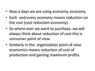 • Now a days we are using economy, economy.
• Each and every economy means reduction on
the cost (cost reduction economy).
• So where ever we want to purchase, we will
always think about reduction of cost this is
consumer point of view.
• Similarly in the organization point of view
economics means reduction of cost of
production and gaining maximum profits.

 