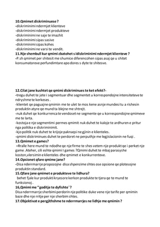 10.Qmimet diskriminuese?
-diskriminimindermjet klienteve
-diskriminimindermjet produkteve
-diskriminimine saje te imazhit
-diskriminimisipas sasive
-diskriminimisipas kohes
-diskriminimine varsite vendit.
11.Nje shembull kur qmimi zbatohet s idiskriminimi ndermjet klienteve ?
-P.sh qmimet per shitesit me shumice diferencohen sipas asaj qe u shitet
konsumatoreveperfundimtare apo dores s dyte te shitesve.
12.Cilat jane kushtet qe qmimi diskriminues te ket efekt?-
-tregu duhet te jete i segmentuar dhe segmentet u korrespondojneintensitetevete
ndryshmete kerkeses .
-klientet qe paguajneqmimin me te ulet te mos kene asnjemundesitu a rishesin
produktin atyre qe mund ta blejne me shtrejt.
-nuk duhet qe konkurrencatevendosetne segmente qe u korrespondojneqmimeve
me te larta.
-kostoja e njesegmentimi permes qmimit nuk duhet te kaloje te ardhuren e pritur
nga politika e diskriminimit.
-kjo politik nuk duhet te krijojepaknaqsinegjinin e klienteles.
-qmimi diskriminues duhet te perdoret ne perputhje me legjislacionin ne fuqi .
13.Qmimet e games?
–Rralle here mund te ndodheqe njefirme te shes vetem nje produktqe i perket nje
game .Ateher, cili eshte qmimi I games ?Qmimi duhet te mbaj parasyshe
koston,vlersimin eklienteles dhe qmimet e konkurrenteve.
14.Opsionet qfare qmime jane?
-Disa nderrmarrjepropozojne disa shpenzimeshtes ose opsione qe plotesojne
produktin standard.
15.Qfare jane qmimet e produkteve te lidhura?
behet fjale kur produktikryesorekerkon produktete tjera qe te mund te
funksionoj .
16,Qmimi me ’’goditje te dyfishte¨?
Disa nderrmarrjesherbimiperdorin njepolitike duke vene nje tarife per qmimin
baze dhe nje rritjeper nje sherbimshtes.
17.Objektivat e pergjithshme te nderrmarrjes ne lidhje me qmimin?
 