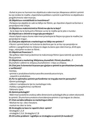 -Duhet te jene ne harmonime objektivate nderrmarrjes.Meqenesecaktimii qmimit
ka njerendesi te madhe ,shpesheherepolitiken e qmimit e perfshine ne objektivate
pergjithshmete nderrmarrjes.
18.Objektivae rentabilitetit te investimeve?
-Perbejnenje objektiv te saktne lidhje me fitimin, qe shprehen shpesh neformen e
perqindjevembi shitjet.
19.Objektivae maksimizimitte fitimitme qka ka te beje?
- Ka te beje me te kerkuarite fitimeve sa me te medha qe te jete e mundur.
20.Objektivat e shtimit te tregutqkapermbajne ?
-Hasetshpesh sepseshume nderrmarrjekerkojnete fitojnenje pjese te madhe (ne
perqindje) te tregut .
21.Cilat jane objektivat e marketingut ne lidhje me qmimin?
-Fiksimii qmimit behet ne funksion te deshires per te arritur nje perqindjene
vellimin e pergjithshemte shitjevete deges ku bene pjes nderrmarrja, dmth pjes
tregu ,ndonjeher ne dem te fitimit .
22.Objektivat financiare?-
-Ne qoftese nderrmarrja deshiron temaksimizojefitimin (para tatimit) ajo duhet te
fiksoj qmimin.
23.Objektivat e marketing:Mbijetesa,shumefishi i fitimit,shumfishi…?
Shumefishii vellimit te shitjeve,shumefishimii rritjes se shitjeve.
24.Cilat jane 3 elementet kryesoreper gjetjene qmimit te pershtatshem(metoda
e tarifikimit)?
-kostoja,
-qmimet e produktevekonkuruesedhezevendsuesvetetyre.
-veqantit e produkteve.
25.Per te optimalizu qmiminperfundimtar ne treg qkamarrim parasyshe?
-Qmimi psikologjik
-ndikimi I variablavete tjer te marketingut miks
-Politika e pergjithshmee tarifikimit
-faktorete tjere.
26.Qmimi psikologjik?
-Nderrmarrja duhette analizoj edhe dimenzionin psikologjik dhejo vetem ekonomik
te qmimit .Shume konsumatoree konsiderojneqmimin si njetregues te cilesise.
27.Cilat variablandikojne ne marketingunmiks?
-Markatme nje cilesi mesatare.
-markatme cilesi te larte.
28.Strategjitene baze te raportit cilesi –qmim?
-Strategjite 1,5,9
-strategjite 2,3,6. Strategjite4,7,8
29.Cili eshte problemi I zgjidhjes se strategjisese qmimit (4 mundesi)?
 