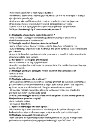 -Nderrmarrja deshiron tehedh nje produktte ri
-nderrmarrja deshiron teshperndajeproduktin e sajete ri ne nje treg te ri osenga
nje rrjetI ri shperndarjeje.
-konkurrencaka modifikuar qmimin e saj,per rrjedhoje,nderrmarrja permes
strategjiseperkatesete qmimit,detyrohet ti pergjigjetkonkurrences.
-Qmimi actual nuk u pergjigjetme shpenzimeveqe behen per produktin.
30.Sipas ciles strategjiFig 8.3 nderrmarrjakaperparsi ?
31.Strategjitealternativete caktimit te qmimit ?
-Jane rezultati I strategjivete marketingut te formuluara per plotesimin e
objektivaveteresorete nderrmarrjes.
32.Strategjiae qmimit deportues kur eshte efikase?
-per te luftuar kunder konkurrences oseper te deportuar ne tregjet e reja .
-kur perdoretnga shperndaresite medhenje dhe qmimi eshte nje faktore thelbesore
per suksesin.
-kur praktikohen uljet e perkoheshmete qmimeve si p.sh saldot,shitja meqmime te
ulta dhe oferta te tjera speciale.
33.Kur perdoret strategjiae qmimit ajke?
-Kur eshte hedhur ne treg nje produktI ri
-kur nderrmarrja eshtepozicionuar negamen e larte dhe pret keshtu te perfitoj nga
ngritja e imazhit.
34.Strategjit qe mbajne parasyshe niveline qmimit dhe konkurrencen?
-Shkalla e lirise.
-niveli I qmimit.
35.Strategjiaautonome dhe e ndjeksit?
-Strategjia Autonome karakterizon njestrategjiqmimesh qe nuk merr ose merr pak
parasyshekonkurrencen dheqmimet e tregut edhe kur nje qmim I tille tregu nuk
egziston, sepseproduktieshte unik dhe gjendet ne situate monopoli
-Strategjia e ndjeksitzbatohet ne ato raste kur konkurrencaeshtee forte dhe
produktinuk dallon shumenga te tjeret.
36.Cilat jane strategjitene funksionte nivelit te qmimit (krahasimi me qmimine
blerjes dhe me qmimin e tregut)?
-Jane strategjia e ajkes
-strategjia e deportimit.
37.Qkaeshte strategjiae risuesit agresiv?
-Mbizotron tregun e vet ose synon ta mbizotroj ate ,ka qellime afategjata dhe
kerkon te dekorajojekonkurrencen per te siguruar rolin e prirjesitte tregut.
38.Strategjiae monopolistit mbizotrues?
-kemi te bejme me nje strategjiqe synon shfrytzimin enje situate monopoli ose
pothuajsemonopoli qe vjen nga progresiteknologjik apo GOODWILL-i
 
