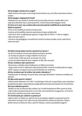 39.Strategjiae konkursit te vogel?
-Nderrmarrja merr pjes nenje treg shume konkurrues ,ku lufta e qmimeve eshte e
ashper.
40.Strategjiae oligopolistit Snob?
-Zbatohet ne nje situate ku konkurrencanuk eshteshumee madhe dhe ne te
veprojneelemente tjera ,perveq qmimit :imazhi,Silesia,teknologjia e larte.
41.Parase te merr nje vendimnderrmarrjakundrejt modifikimit te qmimit qka
duhet te pyetet?
-Persee ka modifikuar qmimin konkurrenti
-konkurrentimodifikon qmimin perkohesisht apo vazhdimisht
-cilat do te ishin rrjedhojatper pjesen e tregut dhe te fitimit ? si do te reagojn
nderrmarrjete tjera ?
-cila do te jet pergjigjija e mundshmee konkurrenteveneqdo rastte veprimit te
nderrmarrjes?
42.Nderrmarrjambanniveline qmimit kur beson?
-Se do te humbiste shume para duke pershtatur qmimin
-se humbja ne pjesen e tregut mbetet e kufuzuar
- se do te jete e afte qe do te arrineate me vone
-se konsumatoretbesnik do te mbeten te tille dhe me pase
43.Kur vendoset uljae qmimeve?
-Ekonomia e shkalles eshte thelbesore ne lidhje me koston
-tregu eshte shumeI ndjeshemndaj qmimeve dhe mund te humbet pjesa e tregut
-fitimi I pjeses setregut mund te parashikohetme veshtiresi.
44.Kur vendoset per te hedhur nje marke mbrojtese ?
-Sherben per te mbrojtur te paren dhe varetnga elasticiteti I kerkeses nelidhje me
qmimin .
45.Qkaeshte qmimi I shitjes?
-Qmimi eshte elementi me I leht I marketingutmiks per tu pershtatur,pasiveqoritee
produktit,kanalete shperndarjes,madjeedhepromocioni,kerkojnemeshumekohe.
46.Si percaktohet qmimi ?
-Biseda ne mes te bleresit dhe shitesit ,ky I fundit kerkontene fillim qmim te larte
,ndersa blersipropozonteqmim me te ulet sesa mendonte te paguante .ne fund te
diskutimit caktohej nje qmim ndermjetes .
47.Veshtiresite per caktimine qmimeve?
-Qdo vendim ne lidhje me qmimin do te provokojereagimin e pjesmarresvete
ndryshemnetreg te cilin nderrmarrja ekonsideron veshterite jashtme .Ketyre
duhet shtuar te dhena te tilla si qmimi I blerjes, mosha e produktit,reagimiI
 