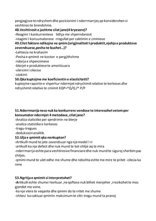 pergjegjsvetendryshem dhe pozicionimi I nderrmarrjes,qekonsiderohen si
veshtiresite brendshme.
48.Veshtiresit e jashtme cilat jane(4 kryesore)?
-Reagimi I konkurrenteve lidhja me shperndaresit
-reagimi I konsumatoreve rregullat per caktimin e cmimeve
49.Cilet faktore ndikojne ne qmim(origjinaliteti I produktit,njohjae produkteve
zevendsuese,peshane buxhet…)?
-Lehtesia ne krahasim
-Pesha e qmimit ne koston e pergjithshme
-ndarja e shpenzimeve
-blerjet e produktevete amortizuara
-vlersimiI cilesise
-stokimi
50.Qkakuptojme me koeficientine elasticitetit?
kuptojmeraportin e shperhur ndermjetndryshimitrelative te kerkeses dhe
ndryshimitrelative te cmimit EQP=^Q/Q /^ P/P
51.Nderrmarrjanese nuk ka konkurrenc vendose te interesohetvetemper
konsumator ndermjet 4 metodave, cilat jane?
-Analiza statistike per qendrimin ne blerje
-analiza statistikee kerkeses
-tregu-tregues
-deduksionianalitik.
52.Uljae qmimit qka nenkupton?
-Artikulli mund te jete zevendsuar nga njemodel I ri
-artikulli ka nje defect dhe nuk mund te ket shitje aq te mira
-nderrmarrja eshtepara veshtiresivefinanciaredhe nuk mund te siguroj sherbimpas
shitjes.
-qmimi mund te ulet edhe me shume dhe ndoshta eshte me mire te pritet -cilesia ka
rene
53.Ngritjae qmimit si interpretohet?
-Artikullieshte shumeI kerkuar ,neqoftese nuk blihet menjeher ,rrezikohette mos
gjendet me vone.
-ka nje vlere te veqante dhe qmimi do te rritet me shume
-shitesi ka caktuar qmimin maksimumte cilin tregu mund ta pranoj
 