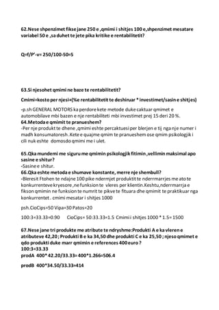 62.Nese shpenzimet fiksejane 250 e ,qmimi i shitjes 100 e,shpenzimet mesatare
variabel 50 e ,saduhet te jete pika kritike e rentabilitetit?
Q=f/P’-v= 250/100-50=5
63.Si njesohet qmimi ne baze te rentabilitetit?
Cmimi=kostoper njesi+(%e rentabilitetit te deshiruar *investimet/sasine shitjes)
-p.sh GENERAL MOTORS ka perdorekete metode dukecaktuar qmimet e
automobilave mbi bazen e nje rentabiliteti mbi investimet prej 15 deri 20 %.
64.Metodae qmimit te pranueshem?
-Per nje produktte dhene ,qmimi eshte percaktuesiper blerjen e tij nga nje numer i
madh konsumatoresh .Ketee quajme qmim te pranueshemose qmim psikologjik i
cili nuk eshte domosdo qmimi me i ulet.
65.Qkamundemi me sigurume qmimin psikologjik fitimin,velliminmaksimal apo
sasine e shitur?
-Sasinee shitur.
66.Qkaeshte metodae shumave konstante, merre nje shembull?
-Bleresit Ftohen te ndajne100 pike ndermjet produktitte nderrmarrjes meato te
konkurrentevekryesore,nefunksion te vleres per klientin.Keshtu,nderrmarrja e
fikson qmimin ne funksion te numrit te pikvete fituara dhe qmimit te praktikuar nga
konkurrentet. cmimi mesatar i shitjes 1000
psh.CioCips=50 Vipa=30 Patos=20
100:3=33.33=0.90 CioCips= 50:33.33=1.5 Cmimii shitjes 1000 *1.5=1500
67.Nese jane tri produkte me atribute te ndryshme:Produkti A e kavlerene
atributeve 42,20;Produkti B e ka 34,50 dhe produkti C e ka 25,50 ;njesoqmimet e
qdo produkti duke marr qmimin e references 400euro?
100:3=33.33
prodA 400*42.20/33.33=400*1.266=506.4
prodB 400*34.50/33.33=414
 